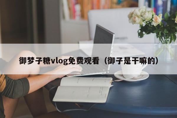 御梦子糖vlog免费观看（御子是干嘛的）