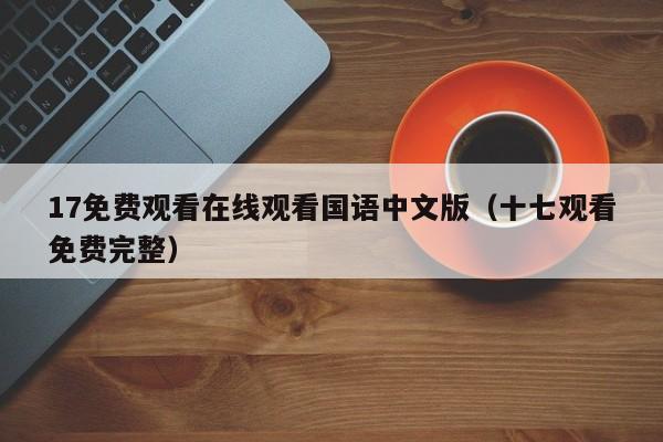 17免费观看在线观看国语中文版（十七观看免费完整）