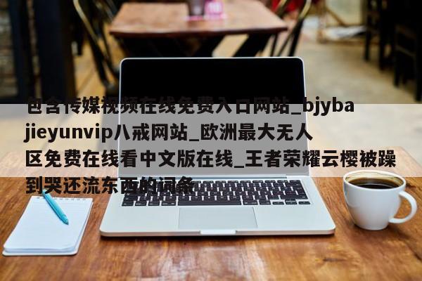 包含传媒视频在线免费入口网站_bjybajieyunvip八戒网站_欧洲最大无人区免费在线看中文版在线_王者荣耀云樱被躁到哭还流东西的词条