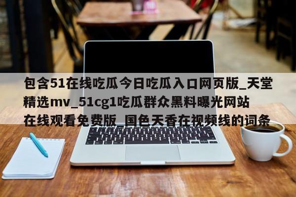 包含51在线吃瓜今日吃瓜入口网页版_天堂精选mv_51cg1吃瓜群众黑料曝光网站在线观看免费版_国色天香在视频线的词条