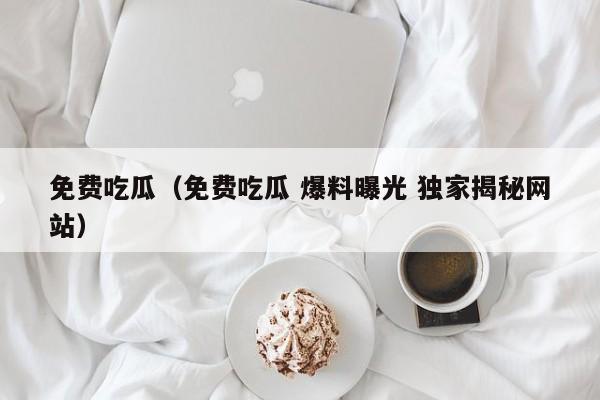 免费吃瓜（免费吃瓜 爆料曝光 独家揭秘网站）