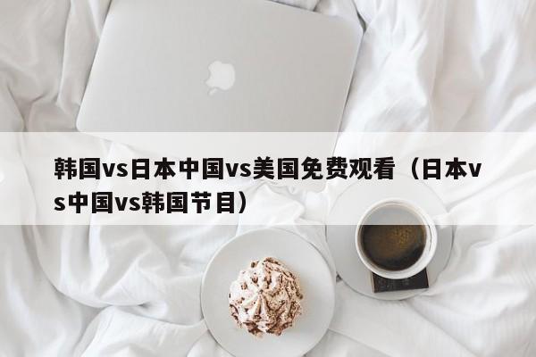 韩国vs日本中国vs美国免费观看（日本vs中国vs韩国节目）
