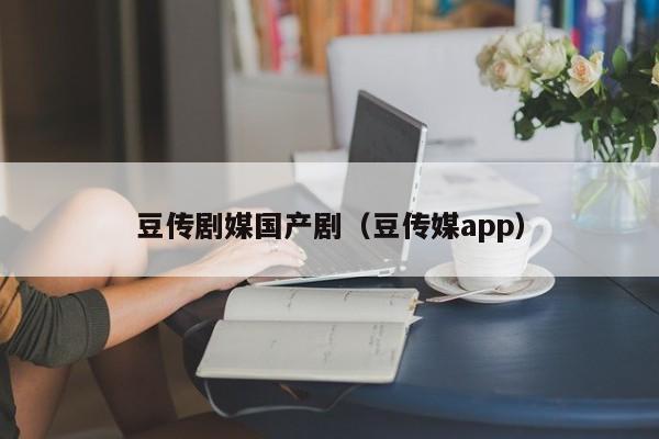 豆传剧媒国产剧（豆传媒app）
