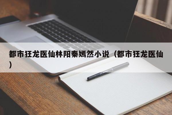 都市狂龙医仙林阳秦嫣然小说（都市狂龙医仙）