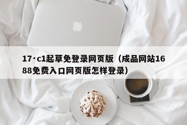 17·c1起草免登录网页版（成品网站1688免费入口网页版怎样登录）