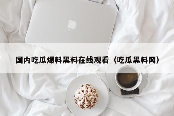 国内吃瓜爆料黑料在线观看（吃瓜黑料网）