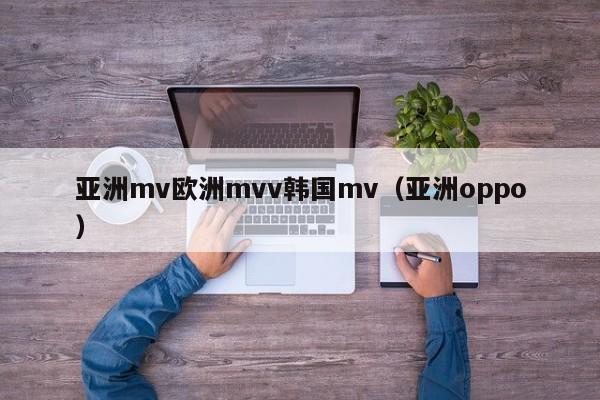 亚洲mv欧洲mvv韩国mv（亚洲oppo）
