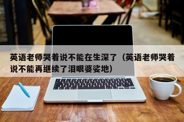 英语老师哭着说不能在生深了（英语老师哭着说不能再继续了泪眼婆娑地）