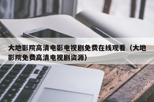 大地影院高清电影电视剧免费在线观看（大地影院免费高清电视剧资源）